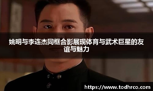 姚明与李连杰同框合影展现体育与武术巨星的友谊与魅力