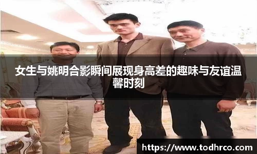 女生与姚明合影瞬间展现身高差的趣味与友谊温馨时刻