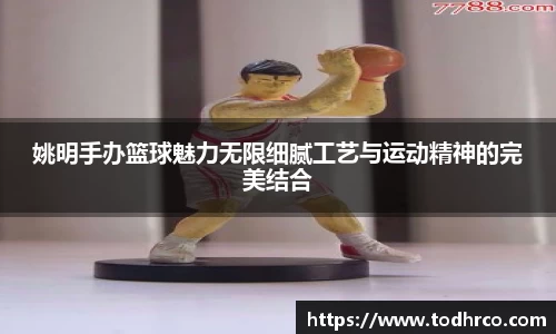 姚明手办篮球魅力无限细腻工艺与运动精神的完美结合