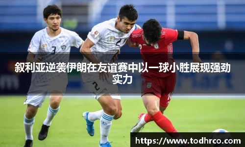 叙利亚逆袭伊朗在友谊赛中以一球小胜展现强劲实力