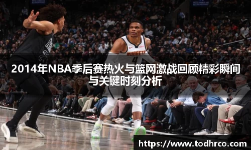 2014年NBA季后赛热火与篮网激战回顾精彩瞬间与关键时刻分析