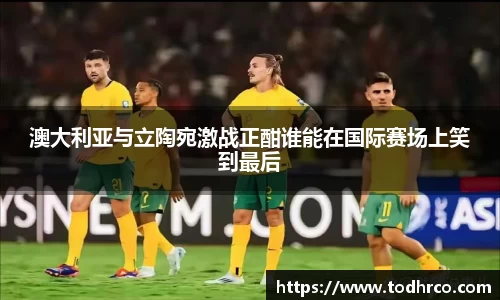 澳大利亚与立陶宛激战正酣谁能在国际赛场上笑到最后